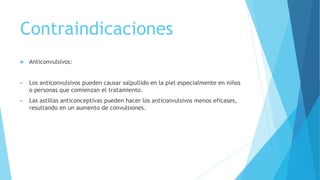 Contraindicaciones
 Anticonvulsivos:
 Los anticonvulsivos pueden causar salpullido en la piel especialmente en niños
o personas que comienzan el tratamiento.
 Las astillas anticonceptivas pueden hacer los anticonvulsivos menos eficases,
resultando en un aumento de convulsiones.
 