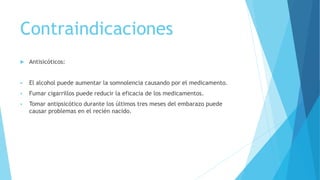 Contraindicaciones
 Antisicóticos:
 El alcohol puede aumentar la somnolencia causando por el medicamento.
 Fumar cigarrillos puede reducir la eficacia de los medicamentos.
 Tomar antipsicótico durante los últimos tres meses del embarazo puede
causar problemas en el recién nacido.
 