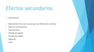 Efectos secundarios
 Eutimizantes
 Movimientos finos con la mano que son difíciles de controlar
 Dolor de articulaciones
 Estreñimiento
 Perdida de apetito
 Perdida de cabello
 Agitación
 Acné
 