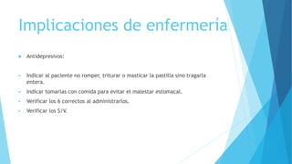 Implicaciones de enfermería
 Antidepresivos:
 Indicar al paciente no romper, triturar o masticar la pastilla sino tragarla
entera.
 Indicar tomarlas con comida para evitar el malestar estomacal.
 Verificar los 6 correctos al administrarlos.
 Verificar los S/V.
 