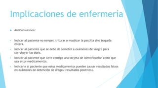 Implicaciones de enfermería
 Anticonvulsivos:
 Indicar al paciente no romper, triturar o masticar la pastilla sino tragarla
entera.
 Indicar al paciente que se debe de someter a exámenes de sangre para
corroborar las dosis.
 Indicar al paciente que lleve consigo una tarjeta de identificación como que
usa estos medicamentos.
 Indicarle al paciente que estos medicamentos pueden causar resultados falsos
en exámenes de detención de drogas (resultados positivos).
 