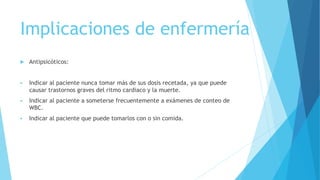 Implicaciones de enfermería
 Antipsicóticos:
 Indicar al paciente nunca tomar más de sus dosis recetada, ya que puede
causar trastornos graves del ritmo cardiaco y la muerte.
 Indicar al paciente a someterse frecuentemente a exámenes de conteo de
WBC.
 Indicar al paciente que puede tomarlos con o sin comida.
 