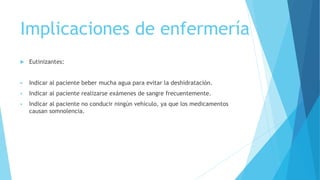 Implicaciones de enfermería
 Eutinizantes:
 Indicar al paciente beber mucha agua para evitar la deshidratación.
 Indicar al paciente realizarse exámenes de sangre frecuentemente.
 Indicar al paciente no conducir ningún vehículo, ya que los medicamentos
causan somnolencia.
 