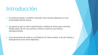 Introducción
 El trastorno bipolar o también conocido como maniaco depresivo es una
enfermedad mental severa.
 Las personas que la sufren experimentan cambios de ánimo poco comunes.
Pueden pasar de ser muy activos y felices a sentirse muy tristes y
desesperanzados.
 A las sensaciones de euforia y actividad se les llama manías. A las de tristeza y
desesperanza se les llama depresión.
 