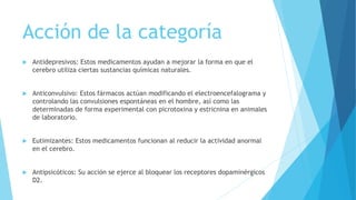 Acción de la categoría
 Antidepresivos: Estos medicamentos ayudan a mejorar la forma en que el
cerebro utiliza ciertas sustancias químicas naturales.
 Anticonvulsivo: Estos fármacos actúan modificando el electroencefalograma y
controlando las convulsiones espontáneas en el hombre, así como las
determinadas de forma experimental con picrotoxina y estricnina en animales
de laboratorio.
 Eutimizantes: Estos medicamentos funcionan al reducir la actividad anormal
en el cerebro.
 Antipsicóticos: Su acción se ejerce al bloquear los receptores dopaminérgicos
D2.
 