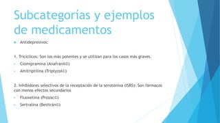 Subcategorías y ejemplos
de medicamentos
 Antidepresivos:
1. Tricíclicos: Son los más potentes y se utilizan para los casos más graves.
 Clomipramina (Anafranil©)
 Amitriptilina (Triptyzol©)
2. Inhibidores selectivos de la receptación de la serotonina (ISRS): Son fármacos
con menos efectos secundarios
 Fluoxetina (Prozac©)
 Sertralina (Besitrán©)
 