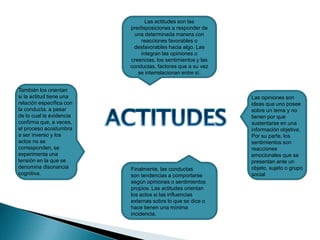 Las actitudes son las
predisposiciones a responder de
una determinada manera con
reacciones favorables o
desfavorables hacia algo. Las
integran las opiniones o
creencias, los sentimientos y las
conductas, factores que a su vez
se interrelacionan entre sí.
Las opiniones son
ideas que uno posee
sobre un tema y no
tienen por que
sustentarse en una
información objetiva.
Por su parte, los
sentimientos son
reacciones
emocionales que se
presentan ante un
objeto, sujeto o grupo
social
Finalmente, las conductas
son tendencias a comportarse
según opiniones o sentimientos
propios. Las actitudes orientan
los actos si las influencias
externas sobre lo que se dice o
hace tienen una mínima
incidencia.
También los orientan
si la actitud tiene una
relación específica con
la conducta, a pesar
de lo cual la evidencia
confirma que, a veces,
el proceso acostumbra
a ser inverso y los
actos no se
corresponden, se
experimenta una
tensión en la que se
denomina disonancia
cognitiva.
 