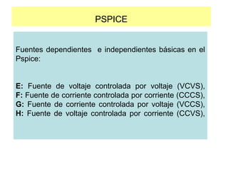 PSPICE
Fuentes dependientes e independientes básicas en el
Pspice:
E: Fuente de voltaje controlada por voltaje (VCVS),
F: Fuente de corriente controlada por corriente (CCCS),
G: Fuente de corriente controlada por voltaje (VCCS),
H: Fuente de voltaje controlada por corriente (CCVS),
 