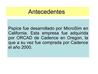 Antecedentes
Pspice fue desarrollado por MicroSim en
California. Esta empresa fue adquirida
por ORCAD de Cadence en Oregon, la
que a su vez fue comprada por Cadence
el año 2000.
 