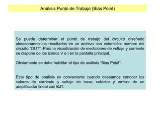 Análisis Punto de Trabajo (Bias Point)
Se puede determinar el punto de trabajo del circuito diseñado
almacenando los resultados en un archivo con extensión: nombre del
circuito.”OUT”. Para la visualización de mediciones de voltaje y corriente
se dispone de los iconos V e I en la pantalla principal.
Obviamente se debe habilitar el tipo de análisis “Bias Point”.
Este tipo de análisis es conveniente cuando deseamos conocer los
valores de corriente y voltaje de base, colector y emisor de un
amplificador lineal con BJT.
 