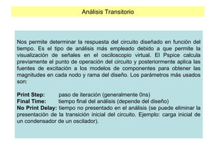 Análisis Transitorio
Nos permite determinar la respuesta del circuito diseñado en función del
tiempo. Es el tipo de análisis más empleado debido a que permite la
visualización de señales en el osciloscopio virtual. El Pspice calcula
previamente el punto de operación del circuito y posteriormente aplica las
fuentes de excitación a los modelos de componentes para obtener las
magnitudes en cada nodo y rama del diseño. Los parámetros más usados
son:
Print Step: paso de iteración (generalmente 0ns)
Final Time: tiempo final del análisis (depende del diseño)
No Print Delay: tiempo no presentado en el análisis (se puede eliminar la
presentación de la transición inicial del circuito. Ejemplo: carga inicial de
un condensador de un oscilador).
 