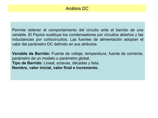 Análisis DC
Permite obtener el comportamiento del circuito ante el barrido de una
variable. El Pspice sustituye los condensadores por circuitos abiertos y las
inductancias por cortocircuitos. Las fuentes de alimentación adoptan el
valor del parámetro DC definido en sus atributos.
Variable de Barrido: Fuente de voltaje, temperatura, fuente de corriente,
parámetro de un modelo o parámetro global.
Tipo de Barrido: Lineal, octavas, décadas y lista.
Nombre, valor inicial, valor final e incremento.
 