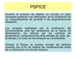 PSPICE
Durante el proceso de diseñar un circuito un paso
necesario posterior a su fabricación, es la verificación de
su comportamiento de acuerdo a las especificaciones
deseadas.
Las pruebas realizadas son la verificación del
funcionamiento ante las variaciones de la fuente de
alimentación, los efectos por los cambios de
temperatura, comportamiento ante señales de ruido, etc.
El tiempo y el costo de los ensayos es considerable.
Gracias al Pspice se pueden simular las distintas
pruebas con el fin de realizar las modificaciones antes
de su fabricación en circuito impreso
 