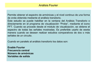 Análisis Fourier
Permite obtener el espectro de armónicas y el nivel continuo de una forma
de onda obtenida mediante el análisis transitorio.
Este estudio se puede habilitar en la ventana del Análisis Transitorio o
directamente en el programa de visualización “Probe”, mediante el icono
FFT. Cuando se procede desde el módulo de visualización, se obtiene el
espectro de todas las señales mostradas. Es preferible usarlo de eswta
manera cuando se desean realizar estudios comparativos de dos o más
señales de un circuito.
Cuando en paralelo al análisis transitorio los datos son:
Enable Fourier
Frecuencia central
Número de armónicas
Variables de salida
 