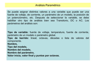 Análisis Paramétrico
Se puede asignar distintos valores a una variable que puede ser una
fuente de voltaje, de corriente, un parámetro de un modelo, la posición de
un potenciómetro, etc. Después de seleccionar la variable, se debe
habilitar otro tipo de análisis bien sea Transitorio, DC o AC. Los
parámetros del análisis son:
Tipo de variable: fuente de voltaje, temperatura, fuente de corriente,
parámetro de un modelo o parámetro global.
Tipo de barrido: lineal, octavas, décadas o lista de valores del
componente.
Nombre,
Tipo del modelo,
Nombre del modelo,
Nombre del parámetro,
Valor inicia, valor final y puntos por octavas.
 