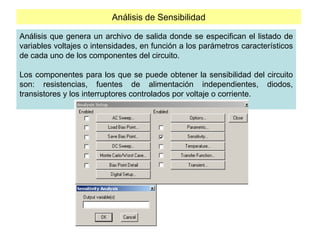 Análisis de Sensibilidad
Análisis que genera un archivo de salida donde se especifican el listado de
variables voltajes o intensidades, en función a los parámetros característicos
de cada uno de los componentes del circuito.
Los componentes para los que se puede obtener la sensibilidad del circuito
son: resistencias, fuentes de alimentación independientes, diodos,
transistores y los interruptores controlados por voltaje o corriente.
 