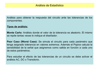 Análisis de Estadístico
Análisis para obtener la respuesta del circuito ante las tolerancias de los
componentes.
Tipos de análisis:
Monte Carlo: Análisis donde el valor de la tolerancia es aleatorio. El mismo
se repite tantas veces lo indique el diseñador.
Peor Caso (Worst Case): Se simula el circuito para cada parámetro que
tenga asignado tolerancia en valores extremos. Además el Pspice calcula la
sensibilidad de la señal que asignemos como salida en función a cada uno
de estos parámetros.
Para estudiar el efecto de las tolerancias de un circuito se debe activar el
análisis AC, DC o Transitorio.
 
