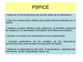 PSPICE
• Observar el funcionamiento del circuito antes de su fabricación,
• Usar los componentes ideales para aislar efectos limitantes en el
diseño,
• Realizar pruebas difíciles (ruido eléctrico), no factibles (carencia
de equipos) y no apropiadas (simulación ante fallos provocados),
• Simular un circuito con variaciones en sus componentes,
• Cambiar parámetros de los modelos de los dispositivos
semiconductores para analizar la respuesta del diseño,
• Observar la dependencia del ruido, la temperatura, capacitancias
intrínsecas, de las propiedades físicas, etc.
 