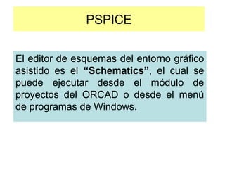 PSPICE
El editor de esquemas del entorno gráfico
asistido es el “Schematics”, el cual se
puede ejecutar desde el módulo de
proyectos del ORCAD o desde el menú
de programas de Windows.
 