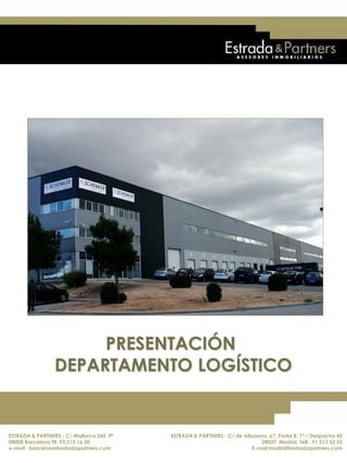 ESTRADA & PARTNERS - C/ Mallorca 245, 9º
08008 Barcelona. Telf.: 93.215.16.50
E-mail : barcelona@estradapartners.com
ESTRADA & PARTNERS - C/ de Albasanz, 67, Portal B, 1ª – Despacho 45
28037 Madrid. Telf.: 91 513 52 55
E-mail:madrid@estradapartners.com
PRESENTACIÓN
DEPARTAMENTO LOGÍSTICO
ESTRADA & PARTNERS - C/ Mallorca 245, 9º
08008 Barcelona Tlf. 93.215.16.50
e-mail : barcelona@estradapartners.com
ESTRADA & PARTNERS - C/ de Albasanz, 67, Portal B, 1ª – Despacho 45
28037 Madrid. Telf.: 91 513 52 55
E-mail:madrid@estradapartners.com
 