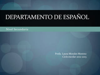DEPARTAMENTO DE ESPAÑOL
Nivel Secundaria




                   Profa. Laura Morales Moreno
                          Ciclo escolar 2012-2013
 