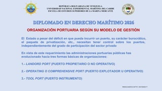 REPÚBLICA BOLIVARIANA DE VENEZUELA
UNIVERSIDAD NACIONAL EXPERIMENTAL MARÍTIMA DEL CARIBE
ESCUELA DE ESTUDIOS SUPERIORES DE LA MARINA MERCANTE
ORGANIZACIÓN PORTUARIA SEGÚN SU MODELO DE GESTIÓN
El Estado a pesar del déficit en que pueda incurrir un puerto, su carácter burocrático,
el paquete de privatización, etc., necesitan tener control sobre los puertos,
independientemente del grado de participación del sector privado
En vista de este requerimiento las administraciones portuarias públicas has
evolucionado hacia tres formas básicas de organizaciones:
1.- LANDORD PORT (PUERTO PROPIETARIO O NO OPERATIVO)
2.- OPERATING O COMPREHENSIVE PORT (PUERTO EXPLOTADOR U OPERATIVO)
3.- TOOL PORT (PUERTO INSTRUMENTO)
Material académico del Prof. José Sabatino P.
 