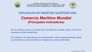 REPÚBLICA BOLIVARIANA DE VENEZUELA
UNIVERSIDAD NACIONAL EXPERIMENTAL MARÍTIMA DEL CARIBE
ESCUELA DE ESTUDIOS SUPERIORES DE LA MARINA MERCANTE
Comercio Marítimo Mundial
(Principales Indicadores)
En los últimos años la producción mundial ha crecido sobre el 3% con
respecto a años anteriores
El volumen de mercancías de exportación viene experimentado igual
crecimiento a nivel mundial con respecto a años anteriores
Material académico del Prof. José Sabatino P.
 