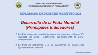 REPÚBLICA BOLIVARIANA DE VENEZUELA
UNIVERSIDAD NACIONAL EXPERIMENTAL MARÍTIMA DEL CARIBE
ESCUELA DE ESTUDIOS SUPERIORES DE LA MARINA MERCANTE
Desarrollo de la Flota Mundial
(Principales Indicadores)
1. La flota mercante mundial presenta incrementos sobre el 7%
respecto de años anteriores, especialmente la porta-
contenedores
2. La flota de petroleros y la de graneleros de carga seca
igualmente han crecido
Material académico del Prof. José Sabatino P.
 