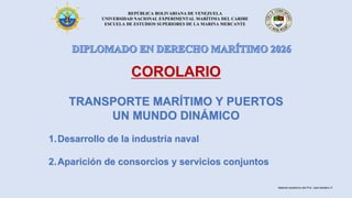 REPÚBLICA BOLIVARIANA DE VENEZUELA
UNIVERSIDAD NACIONAL EXPERIMENTAL MARÍTIMA DEL CARIBE
ESCUELA DE ESTUDIOS SUPERIORES DE LA MARINA MERCANTE
COROLARIO
TRANSPORTE MARÍTIMO Y PUERTOS
UN MUNDO DINÁMICO
1.Desarrollo de la industria naval
2.Aparición de consorcios y servicios conjuntos
Material académico del Prof. José Sabatino P.
 