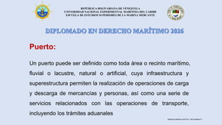 REPÚBLICA BOLIVARIANA DE VENEZUELA
UNIVERSIDAD NACIONAL EXPERIMENTAL MARÍTIMA DEL CARIBE
ESCUELA DE ESTUDIOS SUPERIORES DE LA MARINA MERCANTE
Puerto:
Un puerto puede ser definido como toda área o recinto marítimo,
fluvial o lacustre, natural o artificial, cuya infraestructura y
superestructura permiten la realización de operaciones de carga
y descarga de mercancías y personas, así como una serie de
servicios relacionados con las operaciones de transporte,
incluyendo los trámites aduanales
Material académico del Prof. José Sabatino P.
 