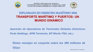 REPÚBLICA BOLIVARIANA DE VENEZUELA
UNIVERSIDAD NACIONAL EXPERIMENTAL MARÍTIMA DEL CARIBE
ESCUELA DE ESTUDIOS SUPERIORES DE LA MARINA MERCANTE
TRANSPORTE MARÍTIMO Y PUERTOS: UN
MUNDO DINÁMICO
Aparición de Operadores de Terminales Globales (Hutchison
Ports Holdings, APM Terminals, DP World, PSA, etc.)
!Estos manejan en conjunto sobre los 280 millones de
TEUs! Material académico del Prof. José Sabatino P.
 