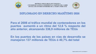 REPÚBLICA BOLIVARIANA DE VENEZUELA
UNIVERSIDAD NACIONAL EXPERIMENTAL MARÍTIMA DEL CARIBE
ESCUELA DE ESTUDIOS SUPERIORES DE LA MARINA MERCANTE
Para el 2006 el tráfico mundial de contenedores en los
puertos aumentó a un ritmo del 12,6 % respecto del
año anterior, alcanzando 336,9 millones de TEUs
En los puertos de los países en vías de desarrollo se
manejaron 137 millones de TEUs ó 40,7% del total
Material académico del Prof. José Sabatino P.
 