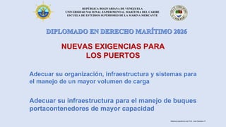 REPÚBLICA BOLIVARIANA DE VENEZUELA
UNIVERSIDAD NACIONAL EXPERIMENTAL MARÍTIMA DEL CARIBE
ESCUELA DE ESTUDIOS SUPERIORES DE LA MARINA MERCANTE
NUEVAS EXIGENCIAS PARA
LOS PUERTOS
Adecuar su organización, infraestructura y sistemas para
el manejo de un mayor volumen de carga
Adecuar su infraestructura para el manejo de buques
portacontenedores de mayor capacidad
Material académico del Prof. José Sabatino P.
 