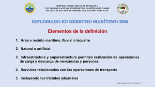 REPÚBLICA BOLIVARIANA DE VENEZUELA
UNIVERSIDAD NACIONAL EXPERIMENTAL MARÍTIMA DEL CARIBE
ESCUELA DE ESTUDIOS SUPERIORES DE LA MARINA MERCANTE
Elementos de la definición
1. Área o recinto marítimo, fluvial o lacustre
2. Natural o artificial
3. Infraestructura y superestructura permiten realización de operaciones
de carga y descarga de mercancías y personas
4. Servicios relacionados con las operaciones de transporte
5. Incluyendo los trámites aduanales
Material académico del Prof. José Sabatino P.
 