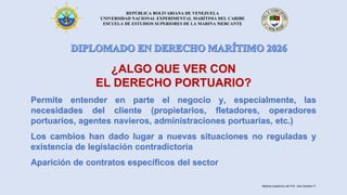 REPÚBLICA BOLIVARIANA DE VENEZUELA
UNIVERSIDAD NACIONAL EXPERIMENTAL MARÍTIMA DEL CARIBE
ESCUELA DE ESTUDIOS SUPERIORES DE LA MARINA MERCANTE
¿ALGO QUE VER CON
EL DERECHO PORTUARIO?
Permite entender en parte el negocio y, especialmente, las
necesidades del cliente (propietarios, fletadores, operadores
portuarios, agentes navieros, administraciones portuarias, etc.)
Los cambios han dado lugar a nuevas situaciones no reguladas y
existencia de legislación contradictoria
Aparición de contratos específicos del sector
Material académico del Prof. José Sabatino P.
 