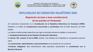 REPÚBLICA BOLIVARIANA DE VENEZUELA
UNIVERSIDAD NACIONAL EXPERIMENTAL MARÍTIMA DEL CARIBE
ESCUELA DE ESTUDIOS SUPERIORES DE LA MARINA MERCANTE
Regulación de base o base constitucional
de los puertos en Venezuela
Se fundamenta directamente en la Constitución de la República Bolivariana de Venezuela (CRBV).
Establece un modelo de competencias concurrentes y coordinadas entre el Poder Nacional y el Poder
Estadal
Los pilares constitucionales específicos que rigen la actividad portuaria se detallan a continuación:
1. Competencia Exclusiva de los Estados (Conducción Operativa)
El artículo 164, numeral 10 de la CRBV confiere a los Estados de la República la competencia exclusiva
sobre:
•La conservación, administración y aprovechamiento de los puertos de uso comercial.
•Condición obligatoria: Esta administración debe ejecutarse estrictamente en coordinación con el
Ejecutivo Nacional
 