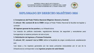 REPÚBLICA BOLIVARIANA DE VENEZUELA
UNIVERSIDAD NACIONAL EXPERIMENTAL MARÍTIMA DEL CARIBE
ESCUELA DE ESTUDIOS SUPERIORES DE LA MARINA MERCANTE
2. Competencia del Poder Público Nacional (Régimen General y Control)
El artículo 156, numeral 26 de la CRBV otorga al Poder Público Nacional la facultad de legislar y
controlar:
•El régimen general de los puertos y su infraestructura
•La creación de políticas nacionales, regulaciones técnicas, de seguridad y arancelarias para
homogeneizar el sistema portuario de todo el país
3. Delimitación de Ingresos y Finanzas Portuarias
El artículo 167, numeral 5 de la CRBV define la fiscalidad de origen constitucional, estableciendo
que:
•Las tasas y los ingresos generados por las tasas portuarias (recaudadas por el uso de la
infraestructura) corresponden a los ingresos propios de cada Estado
 