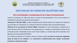REPÚBLICA BOLIVARIANA DE VENEZUELA
UNIVERSIDAD NACIONAL EXPERIMENTAL MARÍTIMA DEL CARIBE
ESCUELA DE ESTUDIOS SUPERIORES DE LA MARINA MERCANTE
Giro Centralizador (Jurisprudencia de la Sala Constitucional)
Aunque la Constitución de 1999 nació bajo un principio de descentralización a favor de las regiones, la
interpretación constitucional cambió de forma drástica:
•Sentencia N° 565 (Año 2008): La Sala Constitucional del Tribunal Supremo de Justicia (TSJ) determinó
que el principio de "coordinación con el Ejecutivo Nacional" prevalece sobre la exclusividad estadal
•Reforma de la Ley General de Puertos (2009): Respaldada en dicha interpretación constitucional, el
Poder Nacional revirtió la transferencia a las gobernaciones y centralizó la administración directa de los
principales puertos comerciales del país (como Puerto Cabello y La Guaira) bajo entes nacionales como
Bolivariana de Puertos (BOLIPUERTOS)
Si te interesa profundizar en la materia, indícame si deseas analizar las leyes de desarrollo regionales
(leyes de tasas de los estados) o los mecanismos constitucionales para otorgar concesiones
portuarias a empresas privadas
 