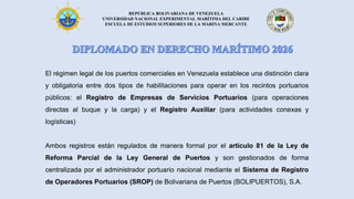 REPÚBLICA BOLIVARIANA DE VENEZUELA
UNIVERSIDAD NACIONAL EXPERIMENTAL MARÍTIMA DEL CARIBE
ESCUELA DE ESTUDIOS SUPERIORES DE LA MARINA MERCANTE
El régimen legal de los puertos comerciales en Venezuela establece una distinción clara
y obligatoria entre dos tipos de habilitaciones para operar en los recintos portuarios
públicos: el Registro de Empresas de Servicios Portuarios (para operaciones
directas al buque y la carga) y el Registro Auxiliar (para actividades conexas y
logísticas)
Ambos registros están regulados de manera formal por el artículo 81 de la Ley de
Reforma Parcial de la Ley General de Puertos y son gestionados de forma
centralizada por el administrador portuario nacional mediante el Sistema de Registro
de Operadores Portuarios (SROP) de Bolivariana de Puertos (BOLIPUERTOS), S.A.
 