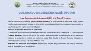 REPÚBLICA BOLIVARIANA DE VENEZUELA
UNIVERSIDAD NACIONAL EXPERIMENTAL MARÍTIMA DEL CARIBE
ESCUELA DE ESTUDIOS SUPERIORES DE LA MARINA MERCANTE
Ley Orgánica de Aduanas (LOA) y la Zona Primaria
Esta ley define el concepto de Zona Primaria Aduanera, el cual delimita el área física de los puertos
(muelles, patios de sujeción, almacenes y terminales especializadas) donde las mercancías extranjeras o de
exportación quedan sujetas a control obligatorio
Principio de Potestad Aduanera en los Puertos
La aduana de la circunscripción (por ejemplo, la Aduana Principal de Puerto Cabello o de La Guaira) ejerce la
Potestad Aduanera dentro del recinto del puerto, superponiéndose jerárquicamente a los operadores
logísticos o portuarios en materia de control de carga. Esto faculta al Servicio Nacional Integrado de
Administración Aduanera y Tributaria (SENIAT) para:
•Intervenir los vehículos de transporte: Inspeccionar buques, exigir manifiestos de carga y autorizar o
negar el desatraque de la embarcación
 