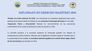 REPÚBLICA BOLIVARIANA DE VENEZUELA
UNIVERSIDAD NACIONAL EXPERIMENTAL MARÍTIMA DEL CARIBE
ESCUELA DE ESTUDIOS SUPERIORES DE LA MARINA MERCANTE
•Puesta a la orden (Artículo 25 LOA): Las mercancías se consideran legalmente bajo control
absoluto de la aduana desde el instante en que comienza la descarga del buque en el muelle
•Inspección Física y Documental: Realizar los reconocimientos de las mercancías
(confrontación física contra la declaración) antes de permitir su retiro
La actividad portuaria y la normativa aduanera en Venezuela guardan una relación de
codependencia jurídica estrecha. Mientras que la legislación portuaria regula la infraestructura y
la operatividad de los muelles, la normativa aduanera gobierna el control fiscal, legal y físico
de las mercancías que transitan por ellos
 