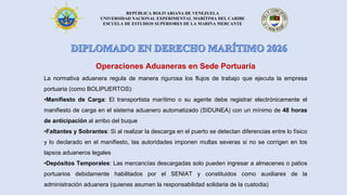REPÚBLICA BOLIVARIANA DE VENEZUELA
UNIVERSIDAD NACIONAL EXPERIMENTAL MARÍTIMA DEL CARIBE
ESCUELA DE ESTUDIOS SUPERIORES DE LA MARINA MERCANTE
Operaciones Aduaneras en Sede Portuaria
La normativa aduanera regula de manera rigurosa los flujos de trabajo que ejecuta la empresa
portuaria (como BOLIPUERTOS):
•Manifiesto de Carga: El transportista marítimo o su agente debe registrar electrónicamente el
manifiesto de carga en el sistema aduanero automatizado (SIDUNEA) con un mínimo de 48 horas
de anticipación al arribo del buque
•Faltantes y Sobrantes: Si al realizar la descarga en el puerto se detectan diferencias entre lo físico
y lo declarado en el manifiesto, las autoridades imponen multas severas si no se corrigen en los
lapsos aduaneros legales
•Depósitos Temporales: Las mercancías descargadas solo pueden ingresar a almacenes o patios
portuarios debidamente habilitados por el SENIAT y constituidos como auxiliares de la
administración aduanera (quienes asumen la responsabilidad solidaria de la custodia)
 