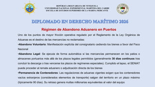 REPÚBLICA BOLIVARIANA DE VENEZUELA
UNIVERSIDAD NACIONAL EXPERIMENTAL MARÍTIMA DEL CARIBE
ESCUELA DE ESTUDIOS SUPERIORES DE LA MARINA MERCANTE
Régimen de Abandono Aduanero en Puertos
Uno de los puntos de mayor fricción operativa regulado por el Reglamento de la Ley Orgánica de
Aduanas es el destino de las mercancías no reclamadas:
•Abandono Voluntario: Manifestación explícita del consignatario cediendo los bienes a favor del Fisco
Nacional
•Abandono Legal: Se ejecuta de forma automática si las mercancías permanecen en los patios o
almacenes portuarios más allá de los plazos legales permitidos (generalmente 30 días continuos tras
concluir la descarga o tras vencerse los plazos de regímenes especiales). Cumplido el lapso, el SENIAT
puede proceder al remate aduanero o adjudicación directa de los bienes
•Permanencia de Contenedores: Las regulaciones de aduanas vigentes exigen que los contenedores
vacíos extranjeros (considerados elementos de transporte) salgan del territorio en un plazo máximo
(típicamente 90 días). Su retraso genera multas millonarias equivalentes al valor del equipo
 
