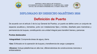 REPÚBLICA BOLIVARIANA DE VENEZUELA
UNIVERSIDAD NACIONAL EXPERIMENTAL MARÍTIMA DEL CARIBE
ESCUELA DE ESTUDIOS SUPERIORES DE LA MARINA MERCANTE
Definición de Puerto
De acuerdo con el artículo 3 de la Ley General de Puertos, un puerto se define como un conjunto de
espacios acuáticos y terrestres, junto con instalaciones fijas y móviles, diseñado para maniobras y
permanencia de buques, constituyendo una unidad integral para transferir bienes y personas
Puntos destacados
•Integralidad: Comprende áreas de agua y tierra
•Uso: Enfocado en la operación de buques y transferencia de carga o pasajeros
•Alcance: Incluye plataformas en alta mar, diferenciándose de construcciones menores o
embarcaderos
 
