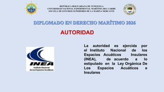 REPÚBLICA BOLIVARIANA DE VENEZUELA
UNIVERSIDAD NACIONAL EXPERIMENTAL MARÍTIMA DEL CARIBE
ESCUELA DE ESTUDIOS SUPERIORES DE LA MARINA MERCANTE
AUTORIDAD
La autoridad es ejercida por
el Instituto Nacional de los
Espacios Acuáticos Insulares
(INEA), de acuerdo a lo
estipulado en la Ley Orgánica De
Los Espacios Acuáticos e
Insulares
 