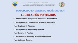 REPÚBLICA BOLIVARIANA DE VENEZUELA
UNIVERSIDAD NACIONAL EXPERIMENTAL MARÍTIMA DEL CARIBE
ESCUELA DE ESTUDIOS SUPERIORES DE LA MARINA MERCANTE
✓Constitución de la República Bolivariana de Venezuela
✓Ley Orgánica de Los Espacios Acuáticos e Insulares
✓Ley Orgánica de Aduanas
✓Ley Orgánica de Seguridad y Defensa
✓Ley General de Puertos
✓Ley General de Marinas y Actividades Conexas
✓Ley de Zonas Costeras
LEGISLACIÓN PORTUARIA
 