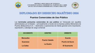 REPÚBLICA BOLIVARIANA DE VENEZUELA
UNIVERSIDAD NACIONAL EXPERIMENTAL MARÍTIMA DEL CARIBE
ESCUELA DE ESTUDIOS SUPERIORES DE LA MARINA MERCANTE
Puertos Comerciales de Uso Público
OCCIDENTE CENTRO ORIENTE
Maracaibo
Guaranao
La Ceiba
Puerto Cabello
La Guaira
Guanta
Puerto de Sucre
El Guamache
Los terminales portuarios comerciales de uso público en Venezuela son aquellos
administrados por el Estado —principalmente a través de la empresa pública Bolivariana de
Puertos (Bolipuertos) S.A.— destinados a operaciones de interés general como importación,
exportación y cabotaje de carga comercial
 