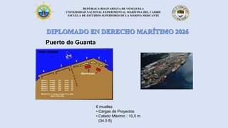 REPÚBLICA BOLIVARIANA DE VENEZUELA
UNIVERSIDAD NACIONAL EXPERIMENTAL MARÍTIMA DEL CARIBE
ESCUELA DE ESTUDIOS SUPERIORES DE LA MARINA MERCANTE
Puerto de Guanta
6 muelles
• Cargas de Proyectos
• Calado Máximo : 10,5 m
(34.5 ft)
 
