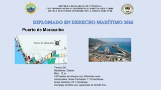 REPÚBLICA BOLIVARIANA DE VENEZUELA
UNIVERSIDAD NACIONAL EXPERIMENTAL MARÍTIMA DEL CARIBE
ESCUELA DE ESTUDIOS SUPERIORES DE LA MARINA MERCANTE
Puerto de Maracaibo
Terreno 50
Hectáreas. Calado
Máx. 12 m.
10 Puestos de atraque con diferentes usos
comerciales. Áreas Techadas: 11.9 Hectáreas.
Áreas Abiertas: 23.1 Hectáreas.
Complejo de Silos con capacidad de 35.550 Ton.
 