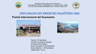 REPÚBLICA BOLIVARIANA DE VENEZUELA
UNIVERSIDAD NACIONAL EXPERIMENTAL MARÍTIMA DEL CARIBE
ESCUELA DE ESTUDIOS SUPERIORES DE LA MARINA MERCANTE
Puerto Internacional del Guamache
Terreno 15 Hectáreas.
1Puesto de atraque principal.
2Puestos Secundarios.
Áreas Techadas: 0.48 Hectáreas.
Áreas Abiertas: 1.38 Hectáreas.
Calado Máx. 10,5 m.
 